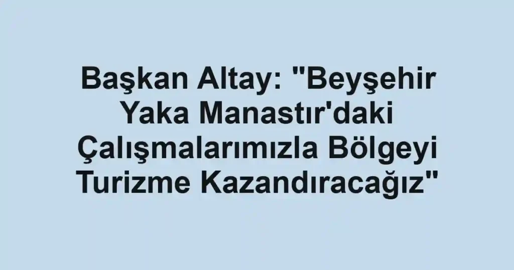 Başkan Altay: "Beyşehir Yaka Manastır'daki Çalışmalarımızla Bölgeyi Turizme Kazandıracağız"