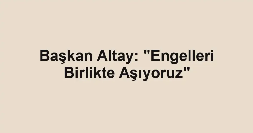 Başkan Altay: "Engelleri Birlikte Aşıyoruz"