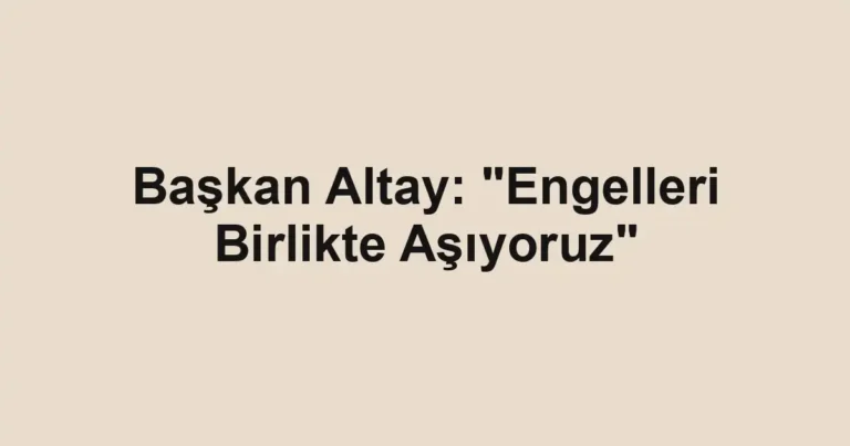 Başkan Altay: "Engelleri Birlikte Aşıyoruz"
