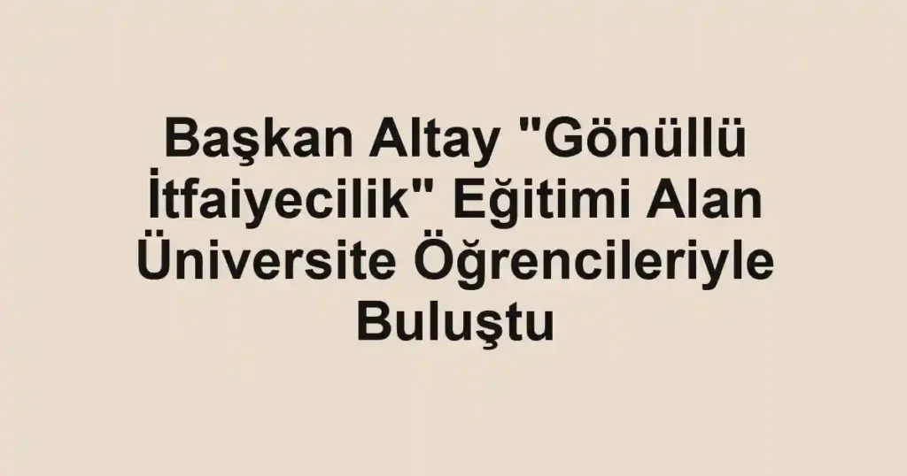 Başkan Altay "Gönüllü İtfaiyecilik" Eğitimi Alan Üniversite Öğrencileriyle Buluştu