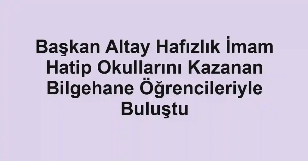 Başkan Altay Hafızlık İmam Hatip Okullarını Kazanan Bilgehane Öğrencileriyle Buluştu