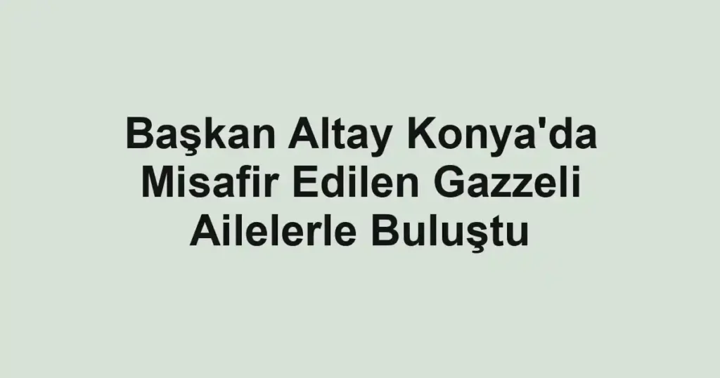 Başkan Altay Konya'da Misafir Edilen Gazzeli Ailelerle Buluştu