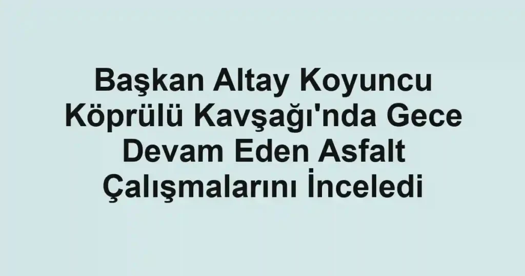 Başkan Altay Koyuncu Köprülü Kavşağı'nda Gece Devam Eden Asfalt Çalışmalarını İnceledi