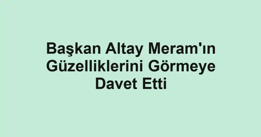 Başkan Altay Meram'ın Güzelliklerini Görmeye Davet Etti