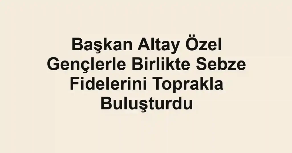Başkan Altay Özel Gençlerle Birlikte Sebze Fidelerini Toprakla Buluşturdu