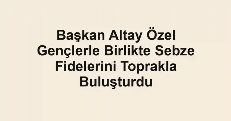 Başkan Altay Özel Gençlerle Birlikte Sebze Fidelerini Toprakla Buluşturdu