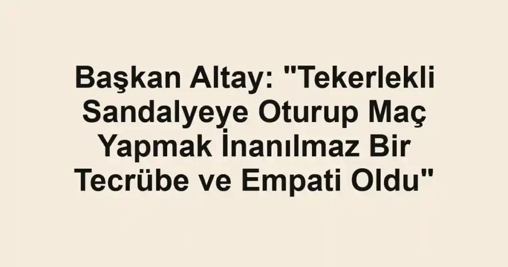 Başkan Altay: "Tekerlekli Sandalyeye Oturup Maç Yapmak İnanılmaz Bir Tecrübe ve Empati Oldu"