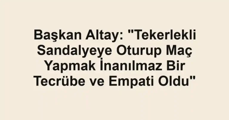 Başkan Altay: "Tekerlekli Sandalyeye Oturup Maç Yapmak İnanılmaz Bir Tecrübe ve Empati Oldu"