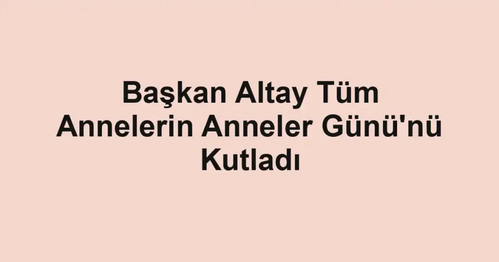 Başkan Altay Tüm Annelerin Anneler Günü'nü Kutladı