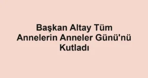 Başkan Altay Tüm Annelerin Anneler Günü'nü Kutladı