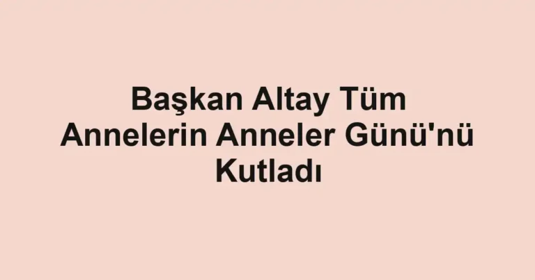Başkan Altay Tüm Annelerin Anneler Günü'nü Kutladı