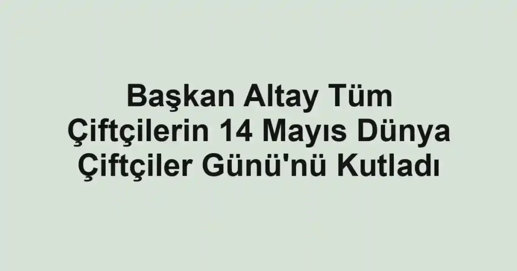 Başkan Altay Tüm Çiftçilerin 14 Mayıs Dünya Çiftçiler Günü'nü Kutladı