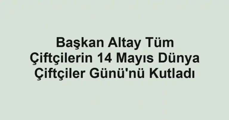 Başkan Altay Tüm Çiftçilerin 14 Mayıs Dünya Çiftçiler Günü'nü Kutladı