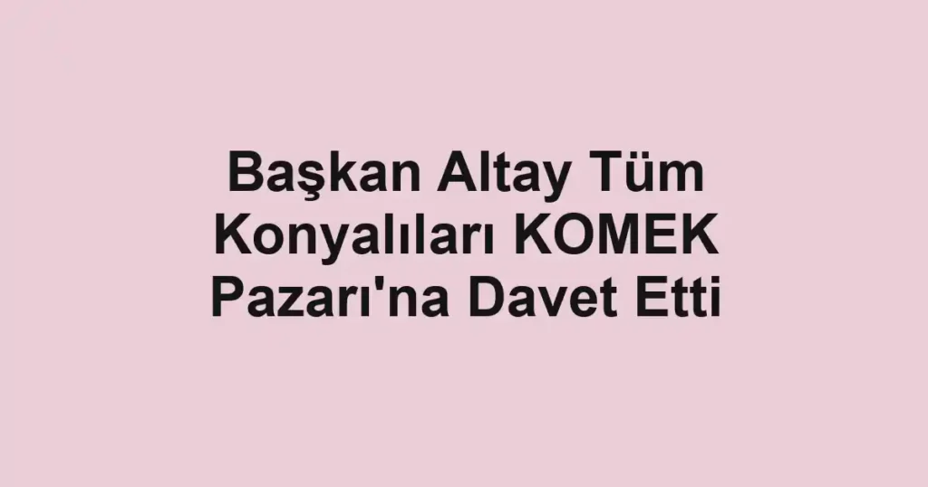 Başkan Altay Tüm Konyalıları KOMEK Pazarı'na Davet Etti