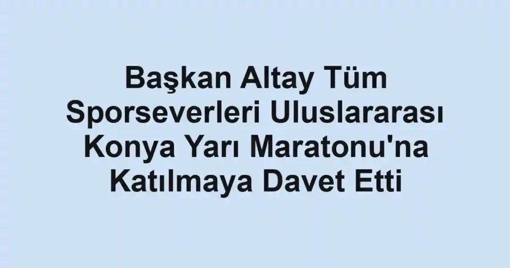 Başkan Altay Tüm Sporseverleri Uluslararası Konya Yarı Maratonu'na Katılmaya Davet Etti