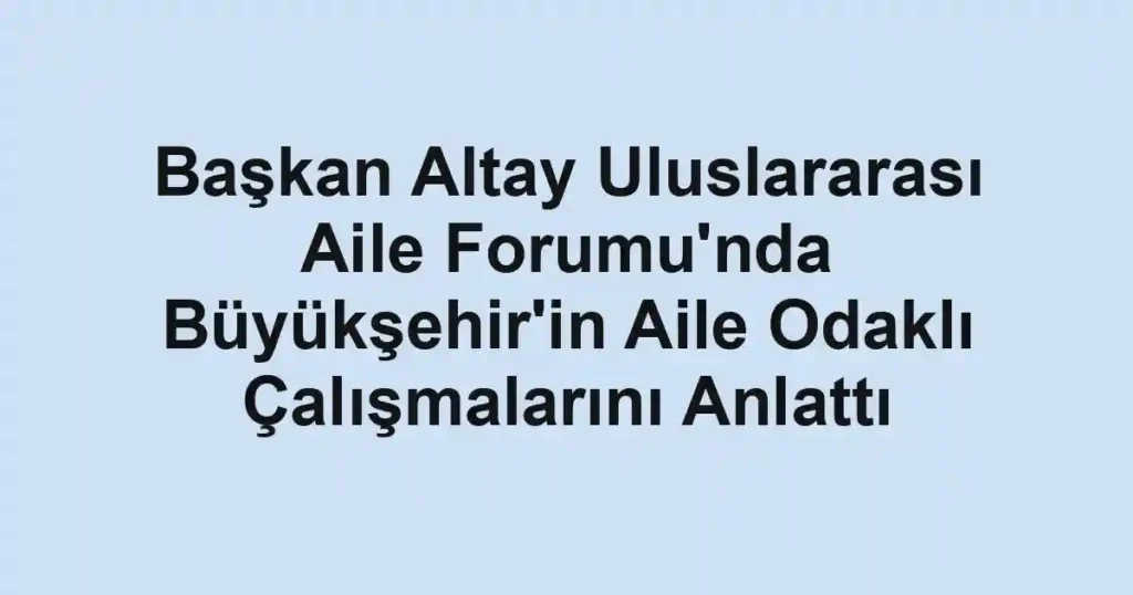 Başkan Altay Uluslararası Aile Forumu'nda Büyükşehir'in Aile Odaklı Çalışmalarını Anlattı
