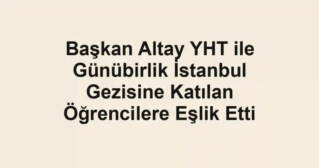 Başkan Altay YHT ile Günübirlik İstanbul Gezisine Katılan Öğrencilere Eşlik Etti