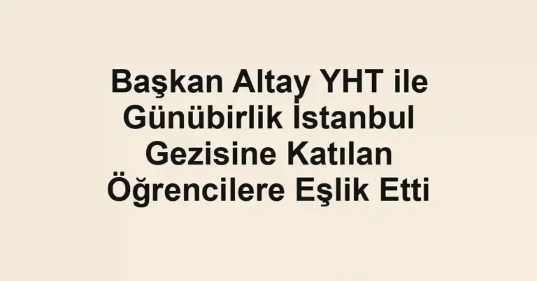 Başkan Altay YHT ile Günübirlik İstanbul Gezisine Katılan Öğrencilere Eşlik Etti