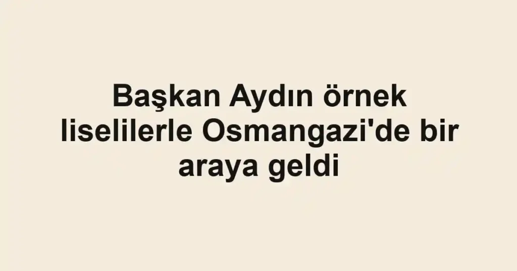 Başkan Aydın örnek liselilerle Osmangazi'de bir araya geldi