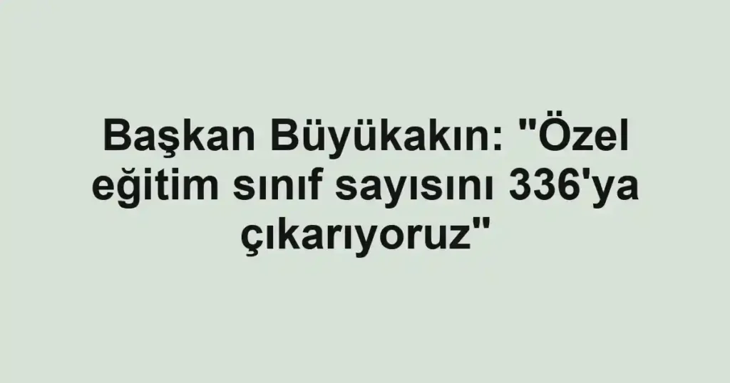 Başkan Büyükakın: "Özel eğitim sınıf sayısını 336'ya çıkarıyoruz"