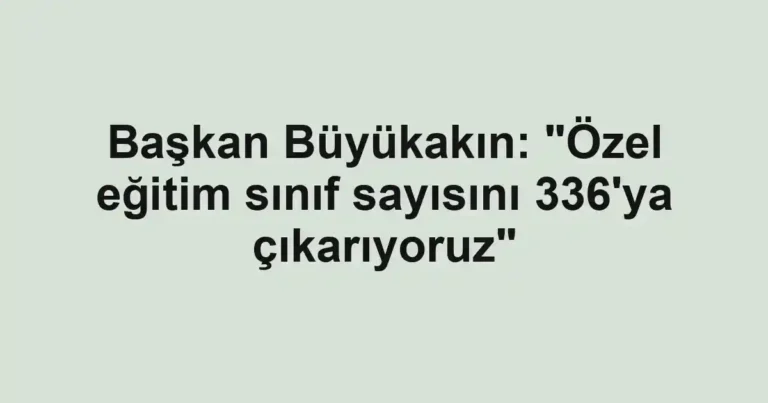 Başkan Büyükakın: "Özel eğitim sınıf sayısını 336'ya çıkarıyoruz"