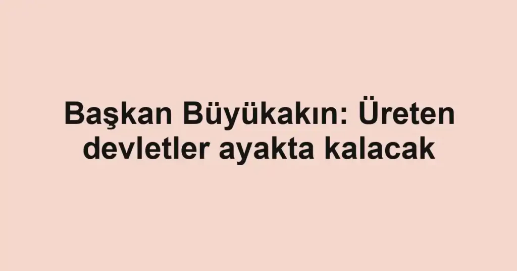 Başkan Büyükakın: Üreten devletler ayakta kalacak