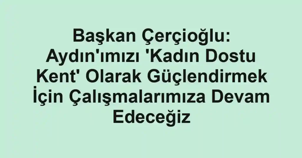 Başkan Çerçioğlu: Aydın'ımızı 'Kadın Dostu Kent' Olarak Güçlendirmek İçin Çalışmalarımıza Devam Edeceğiz