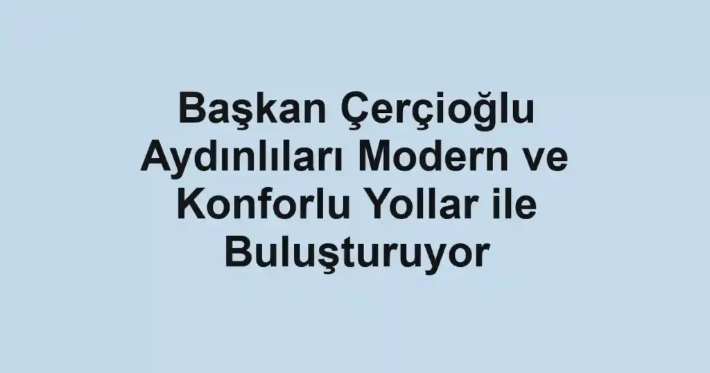 Başkan Çerçioğlu Aydınlıları Modern ve Konforlu Yollar ile Buluşturuyor