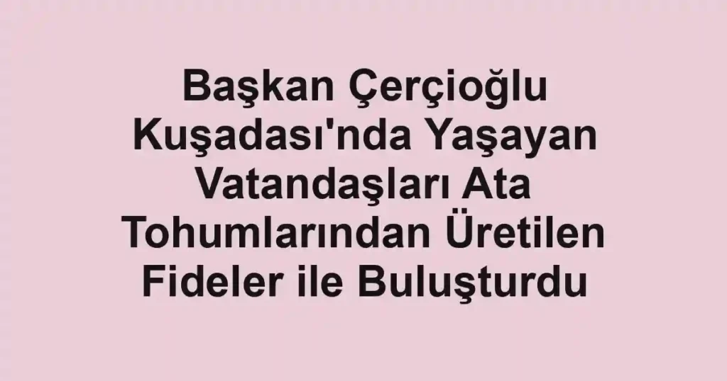 Başkan Çerçioğlu Kuşadası'nda Yaşayan Vatandaşları Ata Tohumlarından Üretilen Fideler ile Buluşturdu