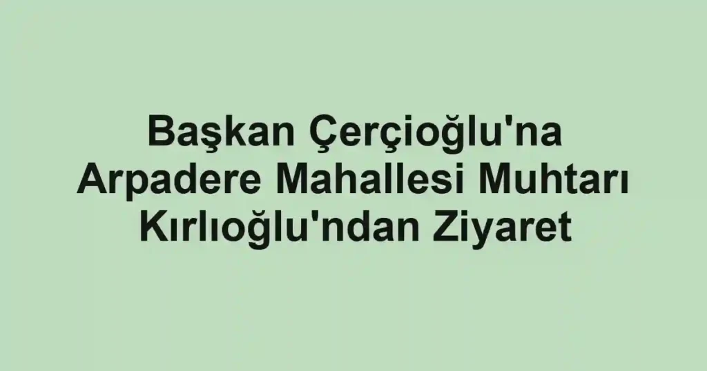 Başkan Çerçioğlu'na Arpadere Mahallesi Muhtarı Kırlıoğlu'ndan Ziyaret