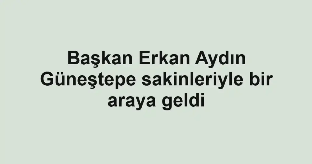 Başkan Erkan Aydın Güneştepe sakinleriyle bir araya geldi