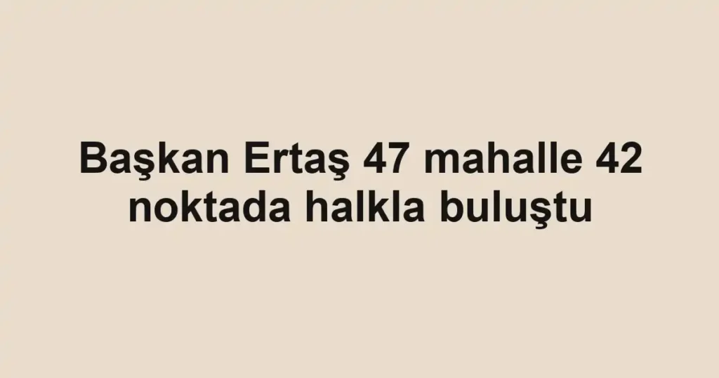 Başkan Ertaş 47 mahalle 42 noktada halkla buluştu