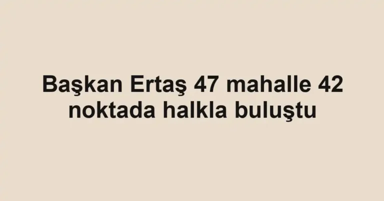 Başkan Ertaş 47 mahalle 42 noktada halkla buluştu