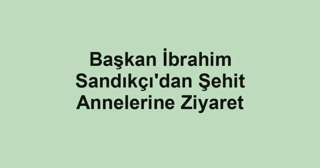 Başkan İbrahim Sandıkçı'dan Şehit Annelerine Ziyaret