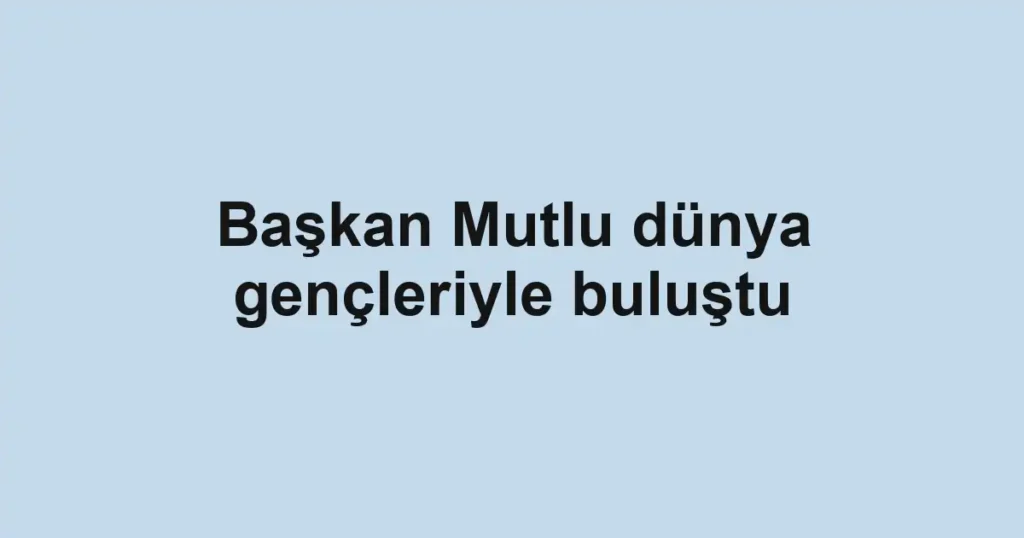 Başkan Mutlu dünya gençleriyle buluştu