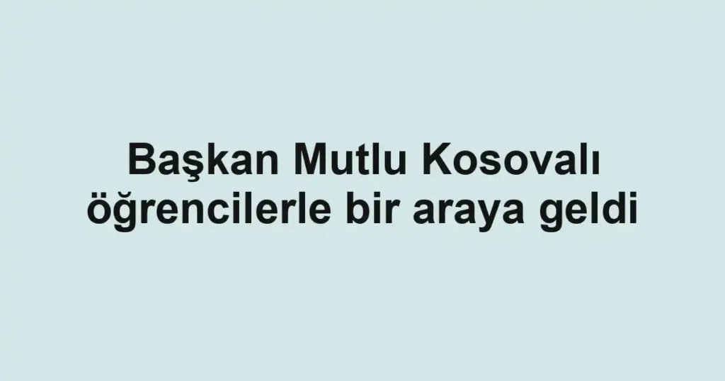Başkan Mutlu Kosovalı öğrencilerle bir araya geldi