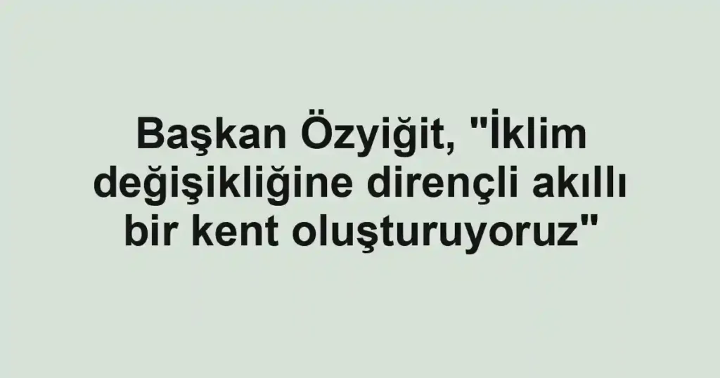 Başkan Özyiğit, "İklim değişikliğine dirençli akıllı bir kent oluşturuyoruz"