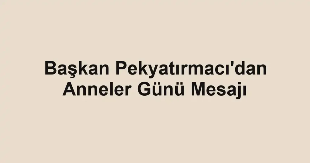 Başkan Pekyatırmacı'dan Anneler Günü Mesajı