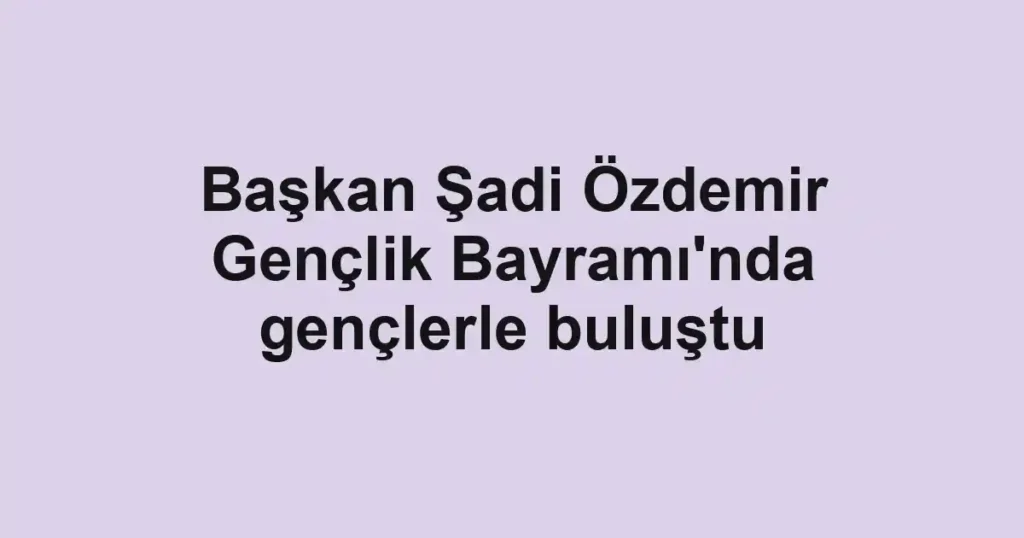 Başkan Şadi Özdemir Gençlik Bayramı'nda gençlerle buluştu