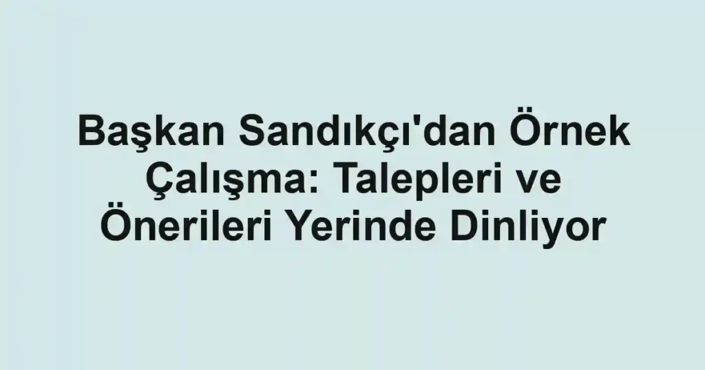 Başkan Sandıkçı'dan Örnek Çalışma: Talepleri ve Önerileri Yerinde Dinliyor