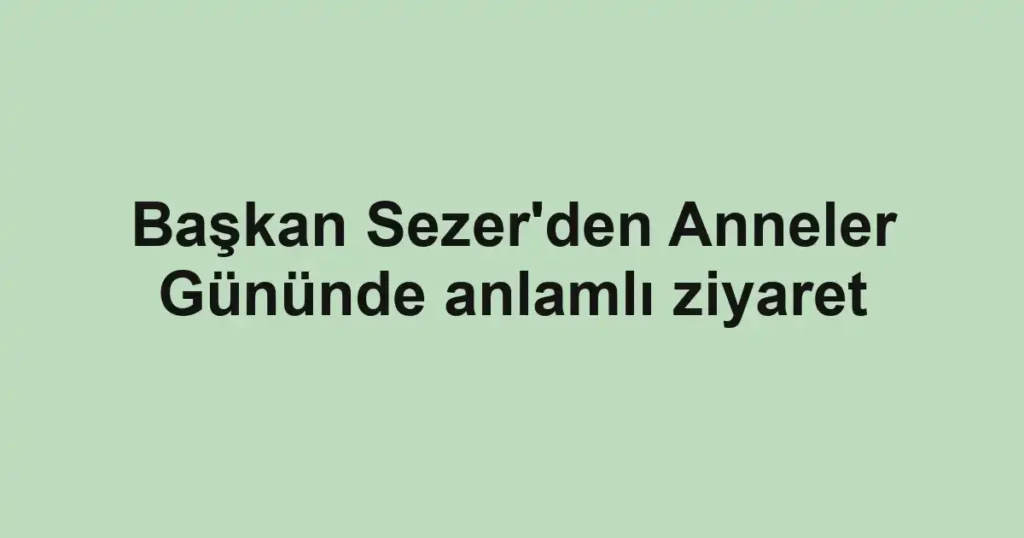 Başkan Sezer'den Anneler Gününde anlamlı ziyaret