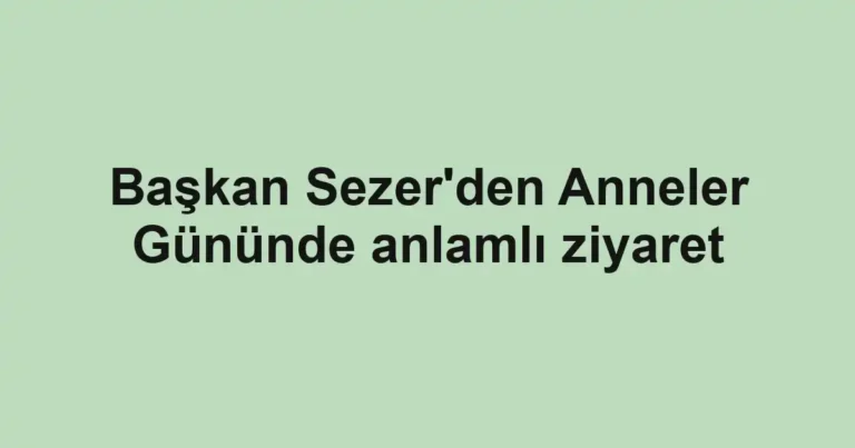 Başkan Sezer'den Anneler Gününde anlamlı ziyaret