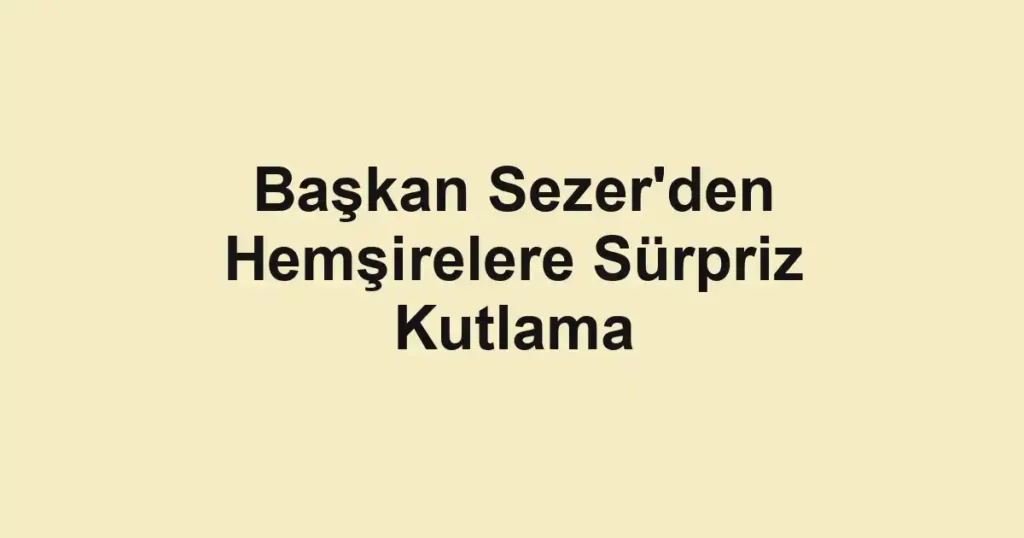 Başkan Sezer'den Hemşirelere Sürpriz Kutlama