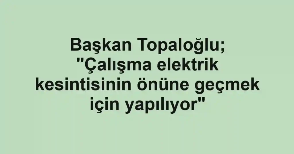Başkan Topaloğlu; "Çalışma elektrik kesintisinin önüne geçmek için yapılıyor"