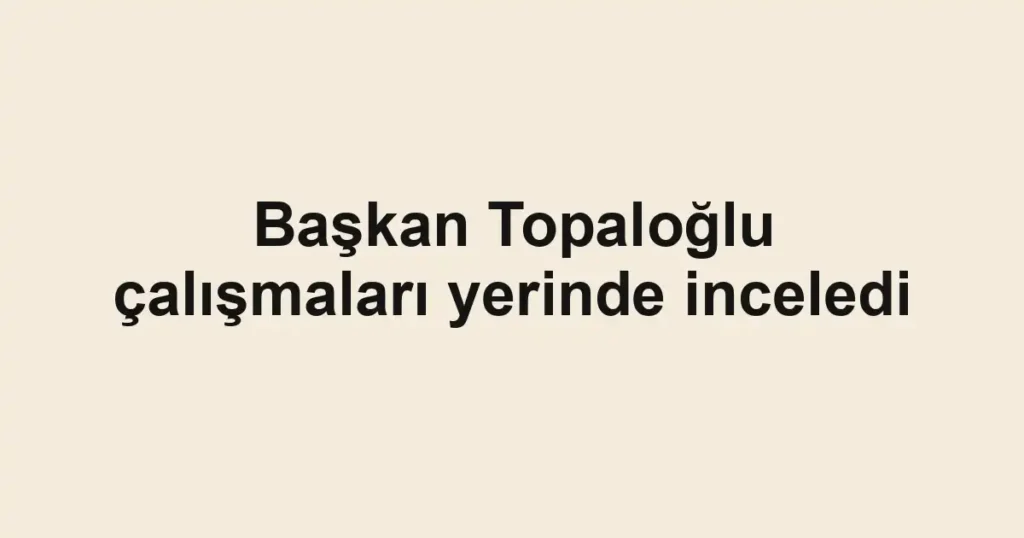 Başkan Topaloğlu çalışmaları yerinde inceledi