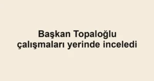 Başkan Topaloğlu çalışmaları yerinde inceledi