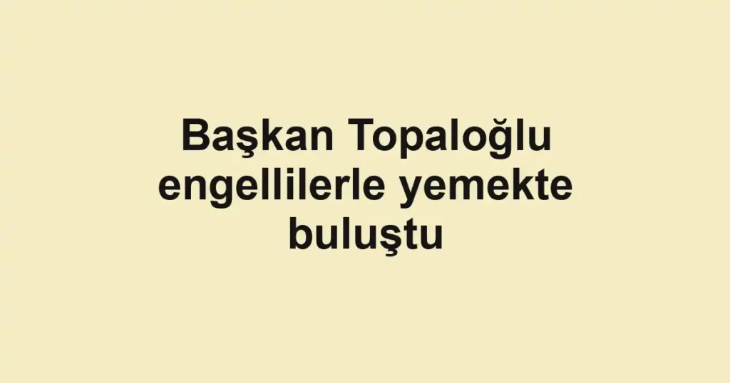 Başkan Topaloğlu engellilerle yemekte buluştu