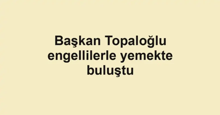 Başkan Topaloğlu engellilerle yemekte buluştu