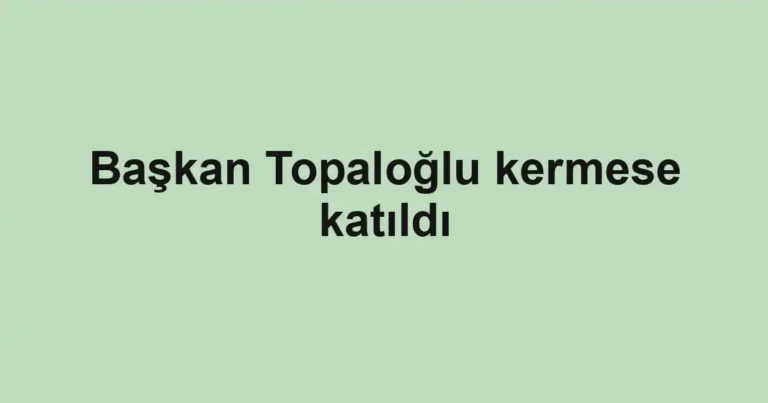 Başkan Topaloğlu kermese katıldı