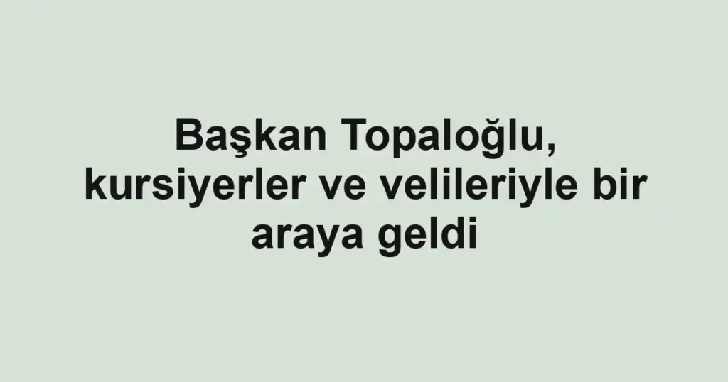 Başkan Topaloğlu, kursiyerler ve velileriyle bir araya geldi